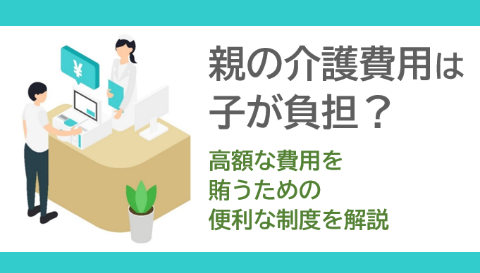 親の介護費用は子が負担？高額な費用を賄うための便利な制度を解説